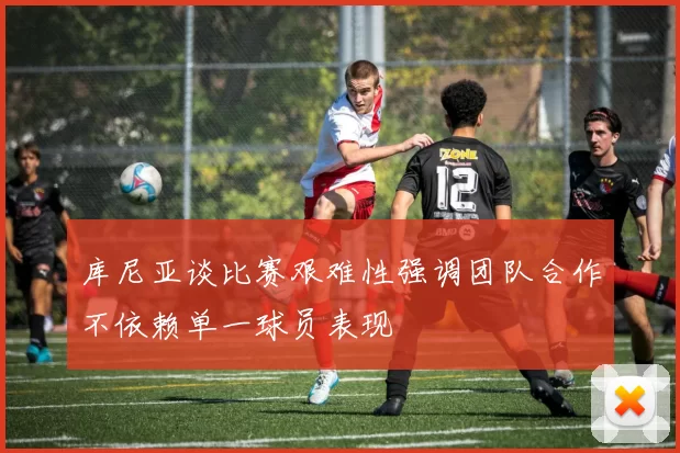 库尼亚谈比赛艰难性强调团队合作不依赖单一球员表现