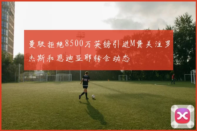 曼联拒绝8500万英镑引进M费关注罗杰斯和恩迪亚耶转会动态