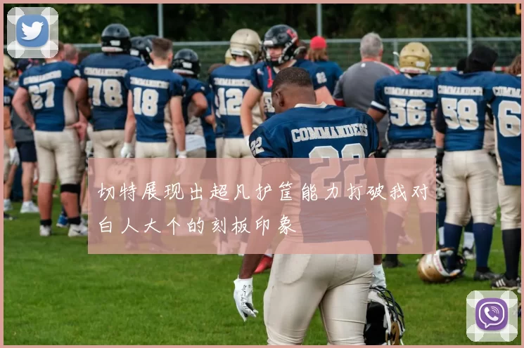 切特展现出超凡护筐能力打破我对白人大个的刻板印象