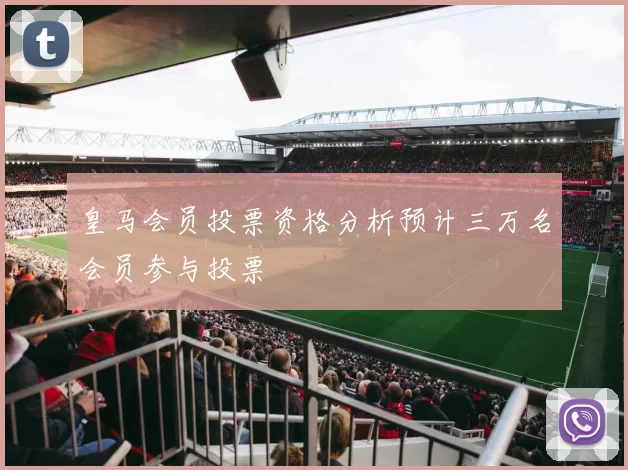 皇马会员投票资格分析预计三万名会员参与投票