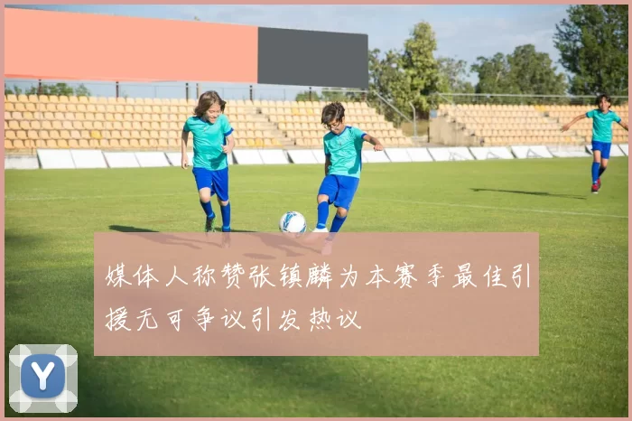 媒体人称赞张镇麟为本赛季最佳引援无可争议引发热议