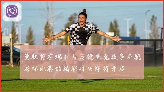 曼联将在瑞典与马德里竞技争夺骁龙杯比赛的精彩对决即将开启