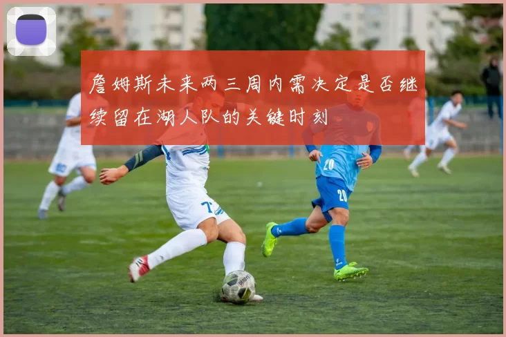 詹姆斯未来两三周内需决定是否继续留在湖人队的关键时刻