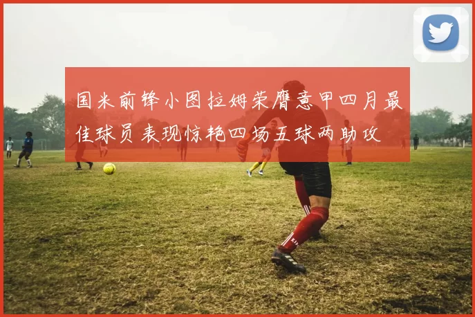 国米前锋小图拉姆荣膺意甲四月最佳球员表现惊艳四场五球两助攻