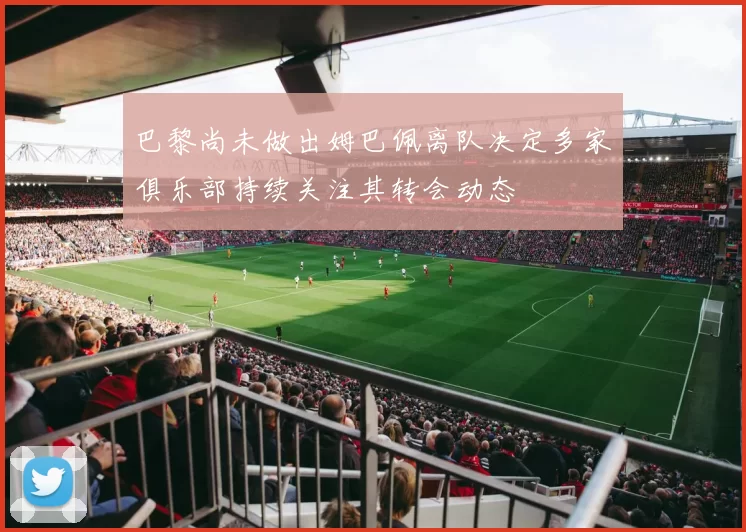 巴黎尚未做出姆巴佩离队决定多家俱乐部持续关注其转会动态