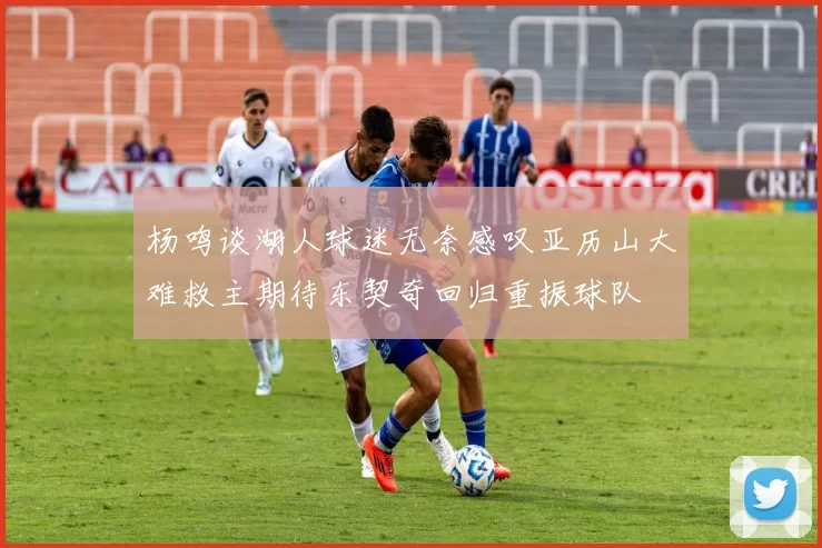 杨鸣谈湖人球迷无奈感叹亚历山大难救主期待东契奇回归重振球队