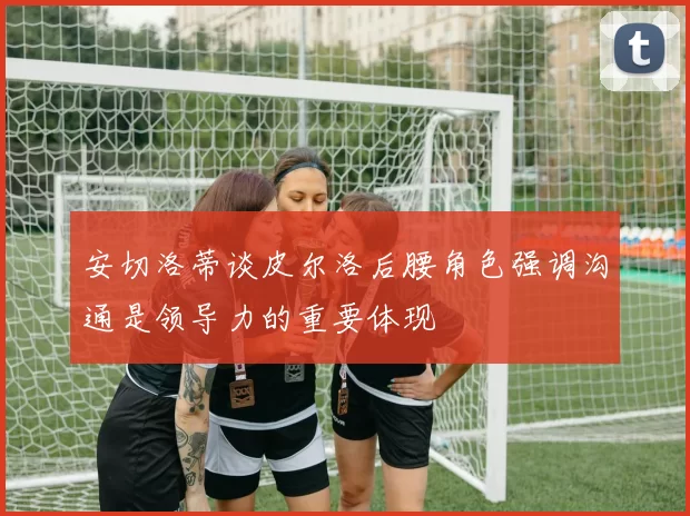 安切洛蒂谈皮尔洛后腰角色强调沟通是领导力的重要体现