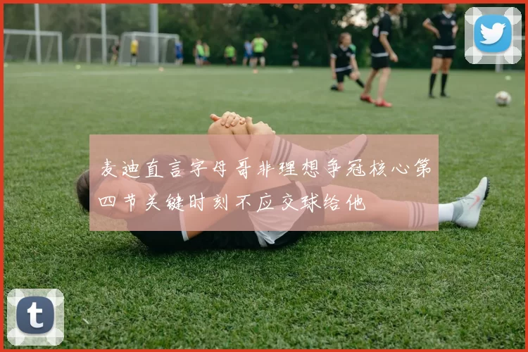 麦迪直言字母哥非理想争冠核心第四节关键时刻不应交球给他