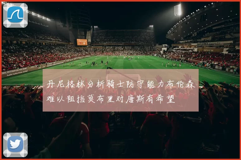 丹尼格林分析骑士防守能力布伦森难以阻挡莫布里对唐斯有希望