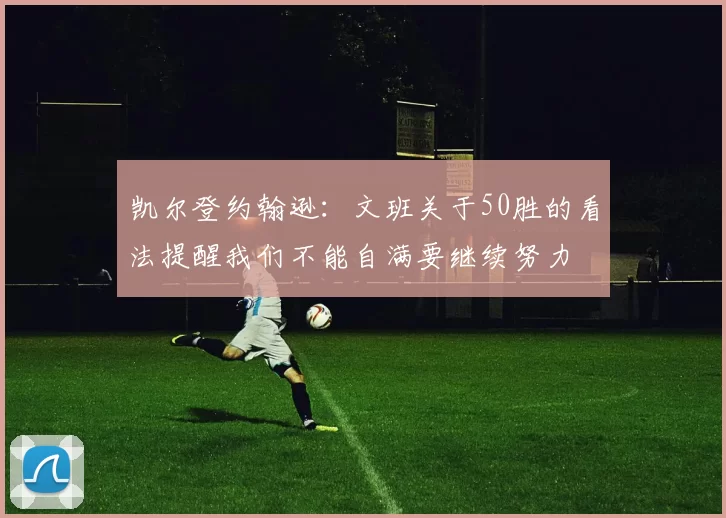 凯尔登约翰逊：文班关于50胜的看法提醒我们不能自满要继续努力