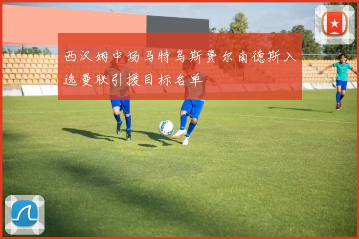 西汉姆中场马特乌斯费尔南德斯入选曼联引援目标名单