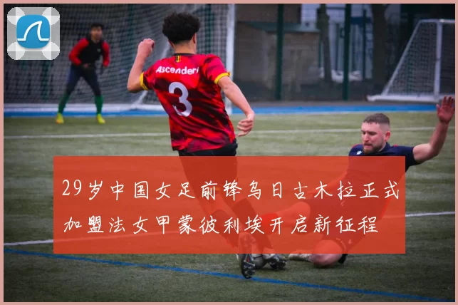 29岁中国女足前锋乌日古木拉正式加盟法女甲蒙彼利埃开启新征程