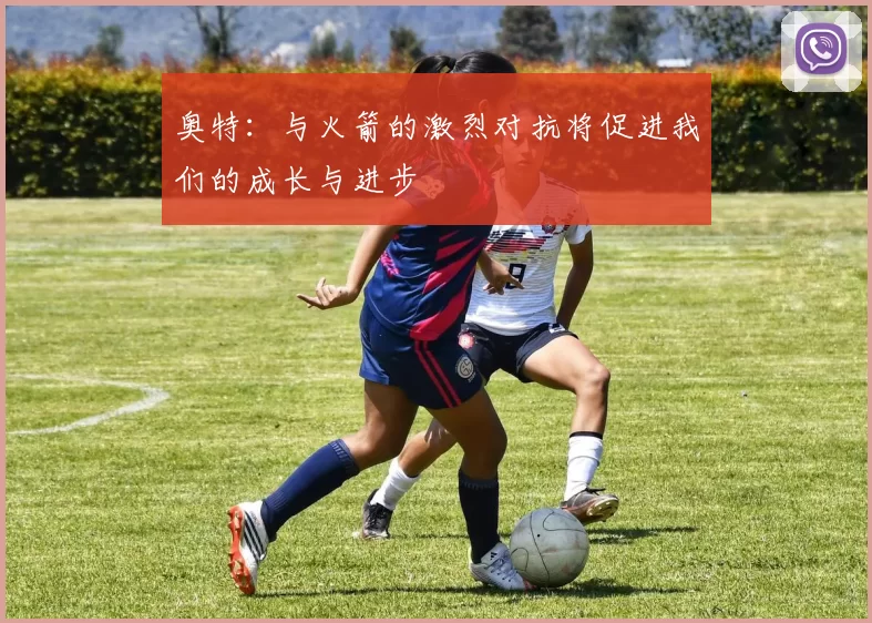 奥特：与火箭的激烈对抗将促进我们的成长与进步