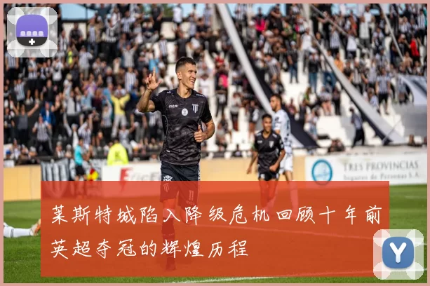 莱斯特城陷入降级危机回顾十年前英超夺冠的辉煌历程