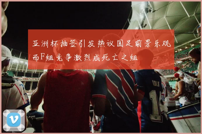 亚洲杯抽签引发热议国足前景乐观而F组竞争激烈成死亡之组