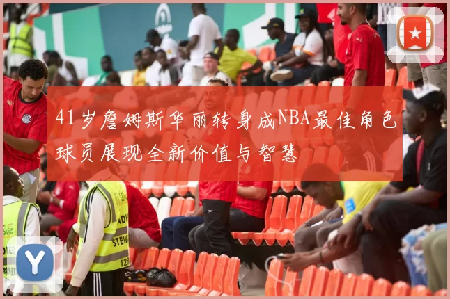41岁詹姆斯华丽转身成NBA最佳角色球员展现全新价值与智慧